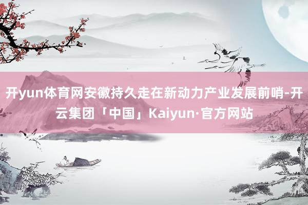 开yun体育网安徽持久走在新动力产业发展前哨-开云集团「中国」Kaiyun·官方网站