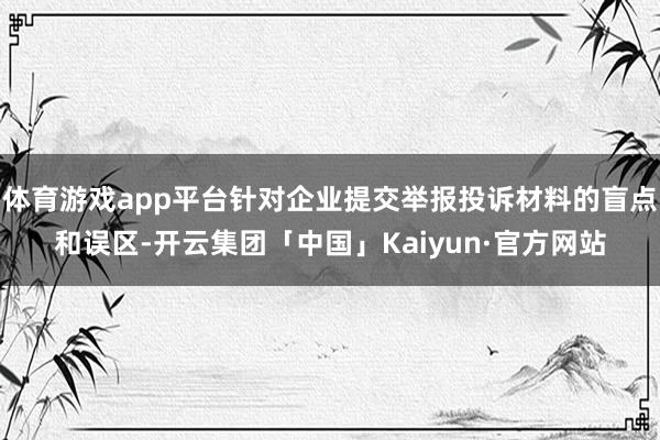 体育游戏app平台针对企业提交举报投诉材料的盲点和误区-开云集团「中国」Kaiyun·官方网站