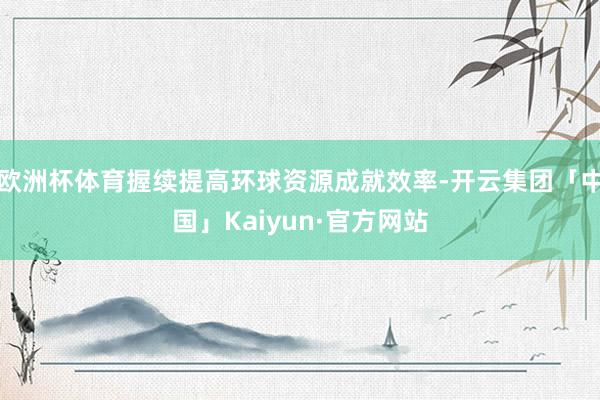 欧洲杯体育握续提高环球资源成就效率-开云集团「中国」Kaiyun·官方网站
