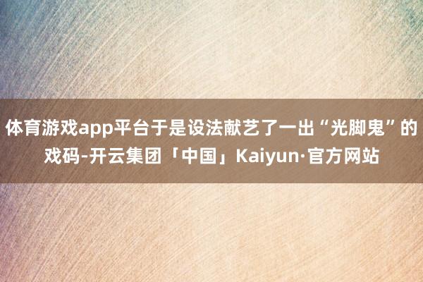体育游戏app平台于是设法献艺了一出“光脚鬼”的戏码-开云集团「中国」Kaiyun·官方网站