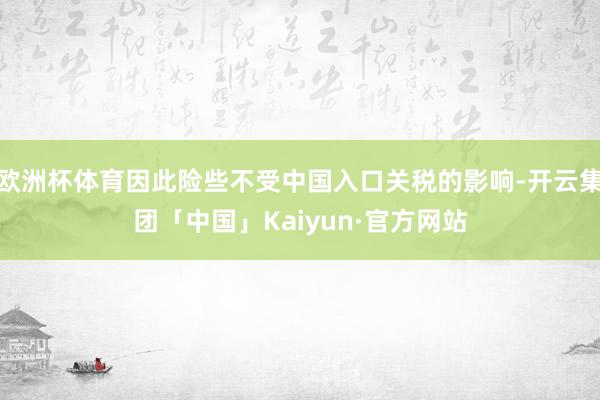 欧洲杯体育因此险些不受中国入口关税的影响-开云集团「中国」Kaiyun·官方网站