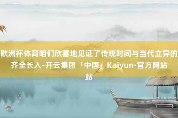 欧洲杯体育咱们欣喜地见证了传统时间与当代立异的齐全长入-开云集团「中国」Kaiyun·官方网站