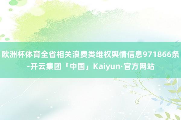 欧洲杯体育全省相关浪费类维权舆情信息971866条-开云集团「中国」Kaiyun·官方网站