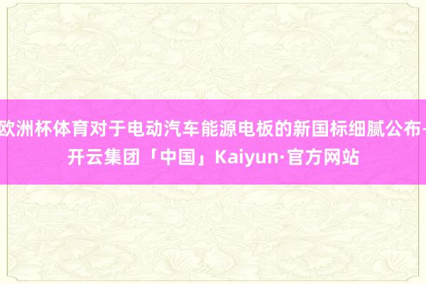欧洲杯体育对于电动汽车能源电板的新国标细腻公布-开云集团「中国」Kaiyun·官方网站