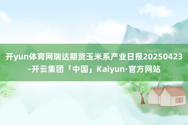开yun体育网瑞达期货玉米系产业日报20250423-开云集团「中国」Kaiyun·官方网站