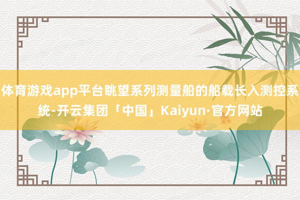 体育游戏app平台眺望系列测量船的船载长入测控系统-开云集团「中国」Kaiyun·官方网站