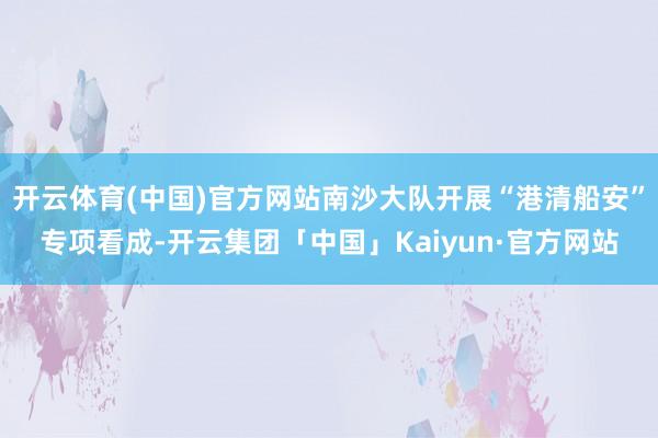 开云体育(中国)官方网站南沙大队开展“港清船安”专项看成-开云集团「中国」Kaiyun·官方网站