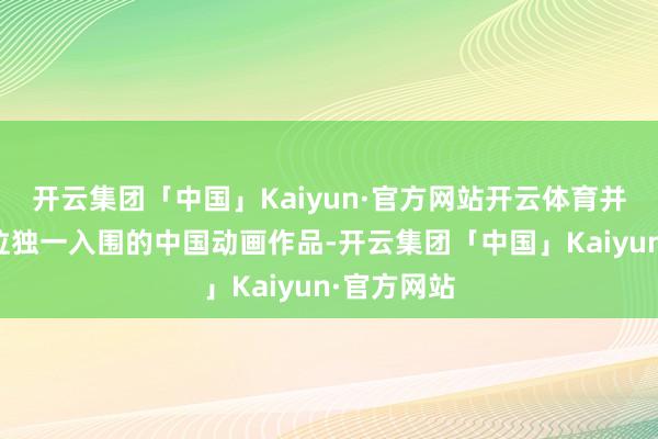 开云集团「中国」Kaiyun·官方网站开云体育并成为该单位独一入围的中国动画作品-开云集团「中国」Kaiyun·官方网站