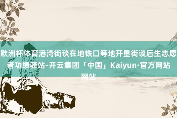 欧洲杯体育港湾街谈在地铁口等地开垦街谈后生志愿者功绩驿站-开云集团「中国」Kaiyun·官方网站