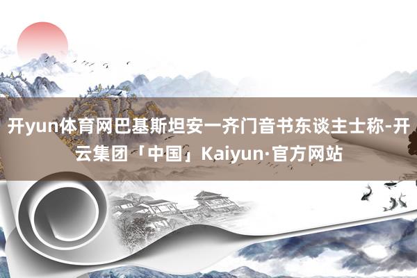 开yun体育网巴基斯坦安一齐门音书东谈主士称-开云集团「中国」Kaiyun·官方网站