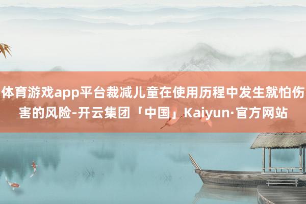 体育游戏app平台裁减儿童在使用历程中发生就怕伤害的风险-开云集团「中国」Kaiyun·官方网站