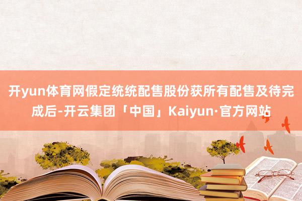 开yun体育网　　假定统统配售股份获所有配售及待完成后-开云集团「中国」Kaiyun·官方网站