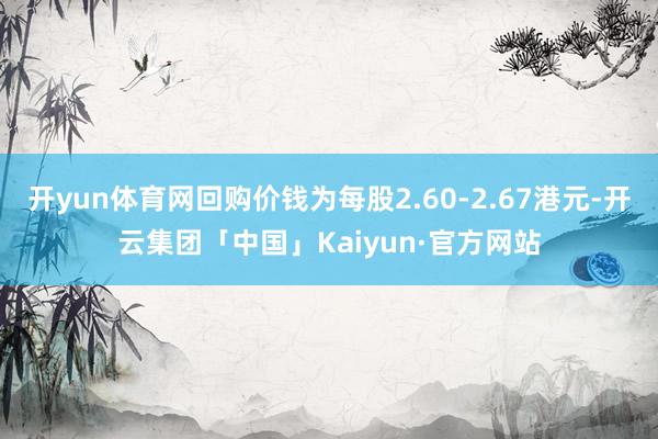 开yun体育网回购价钱为每股2.60-2.67港元-开云集团「中国」Kaiyun·官方网站