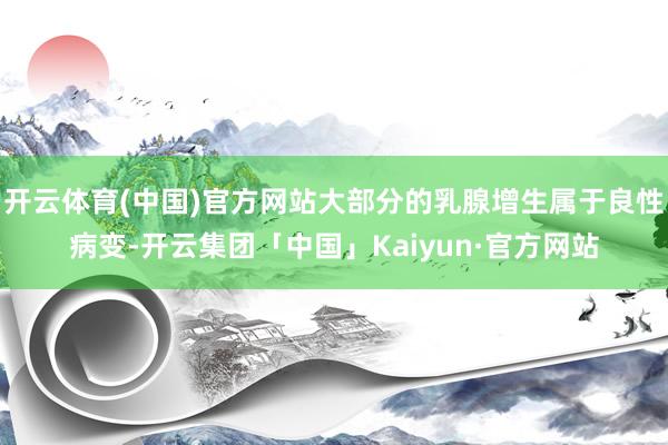 开云体育(中国)官方网站大部分的乳腺增生属于良性病变-开云集团「中国」Kaiyun·官方网站