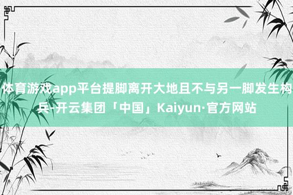 体育游戏app平台提脚离开大地且不与另一脚发生构兵-开云集团「中国」Kaiyun·官方网站
