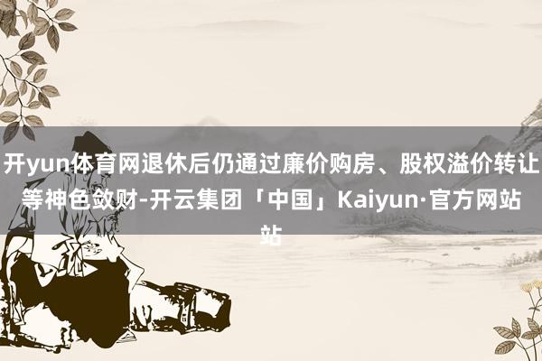 开yun体育网退休后仍通过廉价购房、股权溢价转让等神色敛财-开云集团「中国」Kaiyun·官方网站
