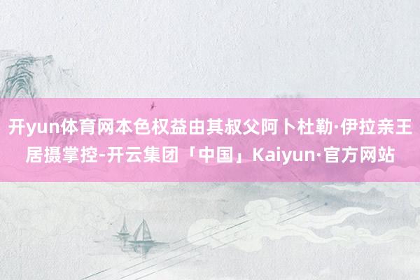 开yun体育网本色权益由其叔父阿卜杜勒·伊拉亲王居摄掌控-开云集团「中国」Kaiyun·官方网站