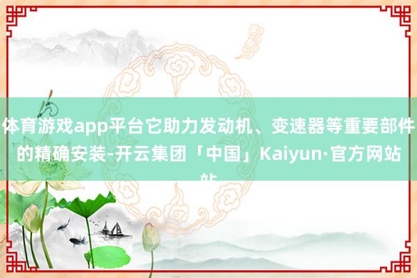 体育游戏app平台它助力发动机、变速器等重要部件的精确安装-开云集团「中国」Kaiyun·官方网站