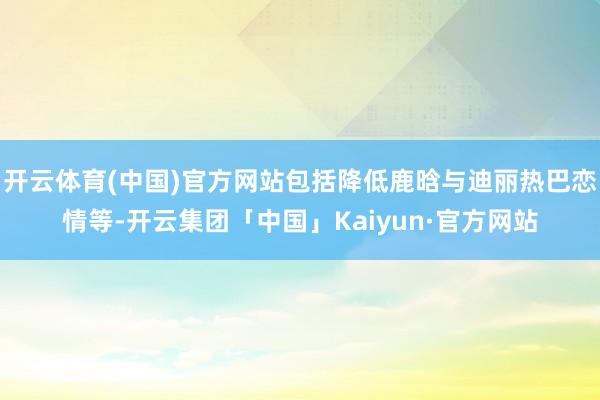 开云体育(中国)官方网站包括降低鹿晗与迪丽热巴恋情等-开云集团「中国」Kaiyun·官方网站