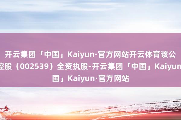 开云集团「中国」Kaiyun·官方网站开云体育该公司由云图控股（002539）全资执股-开云集团「中国」Kaiyun·官方网站