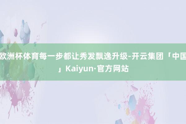 欧洲杯体育每一步都让秀发飘逸升级-开云集团「中国」Kaiyun·官方网站