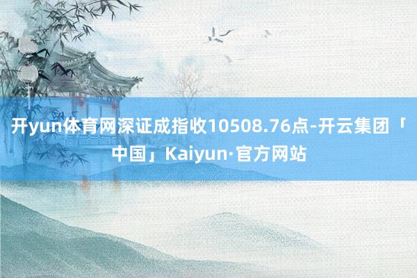 开yun体育网深证成指收10508.76点-开云集团「中国」Kaiyun·官方网站