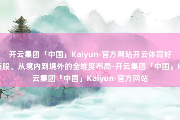 开云集团「中国」Kaiyun·官方网站开云体育好意思满从A股到港股、从境内到境外的全维度布局-开云集团「中国」Kaiyun·官方网站