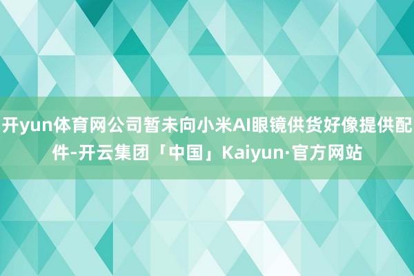 开yun体育网公司暂未向小米AI眼镜供货好像提供配件-开云集团「中国」Kaiyun·官方网站
