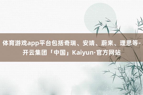 体育游戏app平台包括奇瑞、安靖、蔚来、理思等-开云集团「中国」Kaiyun·官方网站