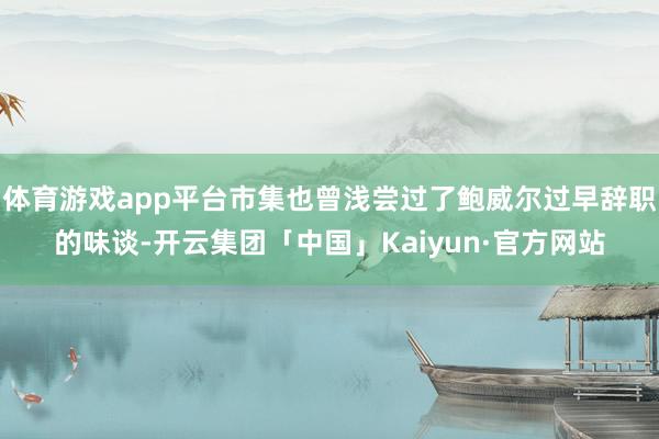 体育游戏app平台市集也曾浅尝过了鲍威尔过早辞职的味谈-开云集团「中国」Kaiyun·官方网站