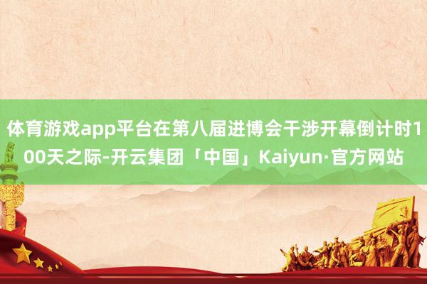 体育游戏app平台　　在第八届进博会干涉开幕倒计时100天之际-开云集团「中国」Kaiyun·官方网站