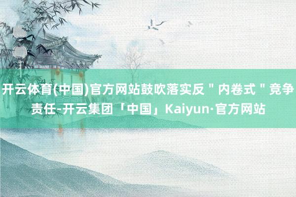 开云体育(中国)官方网站鼓吹落实反＂内卷式＂竞争责任-开云集团「中国」Kaiyun·官方网站