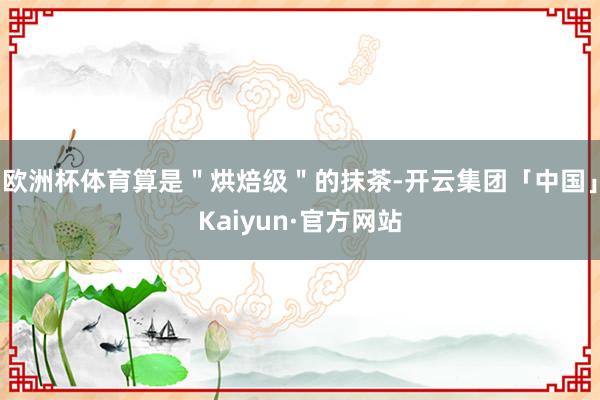 欧洲杯体育算是＂烘焙级＂的抹茶-开云集团「中国」Kaiyun·官方网站