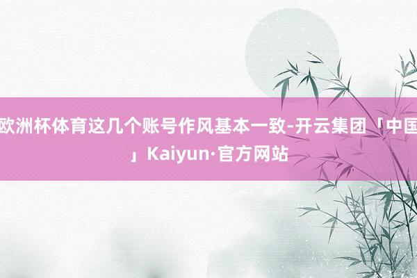 欧洲杯体育这几个账号作风基本一致-开云集团「中国」Kaiyun·官方网站