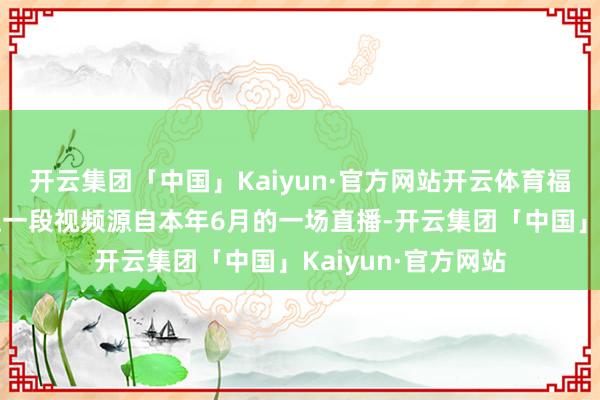 开云集团「中国」Kaiyun·官方网站开云体育福克斯新闻发布的这一段视频源自本年6月的一场直播-开云集团「中国」Kaiyun·官方网站