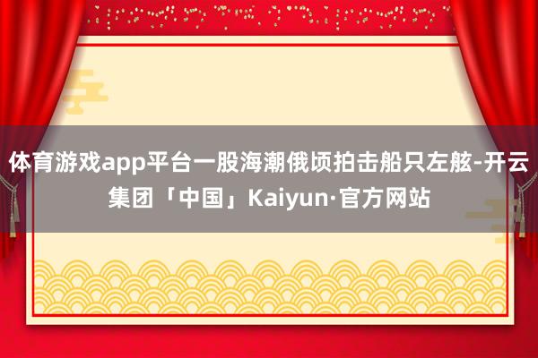 体育游戏app平台一股海潮俄顷拍击船只左舷-开云集团「中国」Kaiyun·官方网站