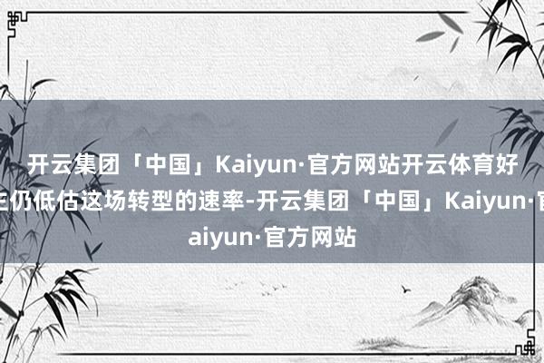 开云集团「中国」Kaiyun·官方网站开云体育好多东谈主仍低估这场转型的速率-开云集团「中国」Kaiyun·官方网站