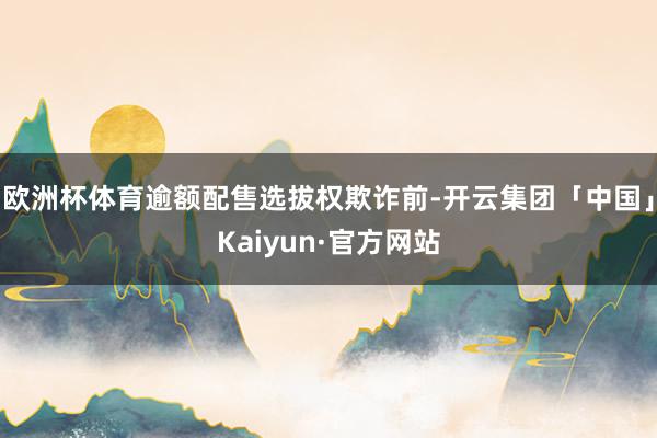 欧洲杯体育逾额配售选拔权欺诈前-开云集团「中国」Kaiyun·官方网站