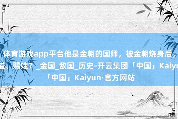 体育游戏app平台他是金朝的国师，被金朝烧身后，南宋为何赐谥、赐姓？_金国_敌国_历史-开云集团「中国」Kaiyun·官方网站