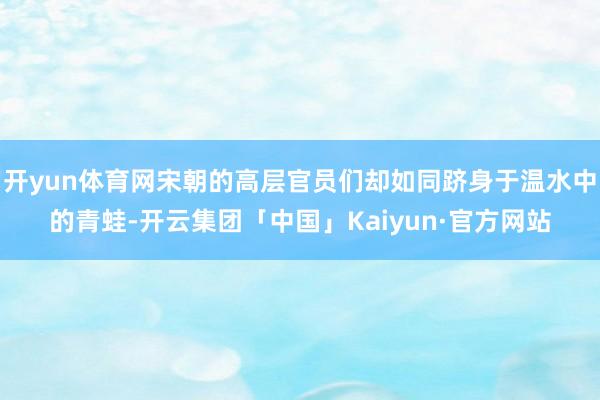 开yun体育网宋朝的高层官员们却如同跻身于温水中的青蛙-开云集团「中国」Kaiyun·官方网站