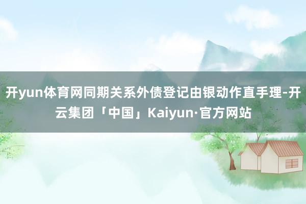 开yun体育网同期关系外债登记由银动作直手理-开云集团「中国」Kaiyun·官方网站