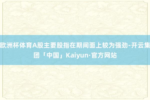 欧洲杯体育A股主要股指在期间面上较为强劲-开云集团「中国」Kaiyun·官方网站