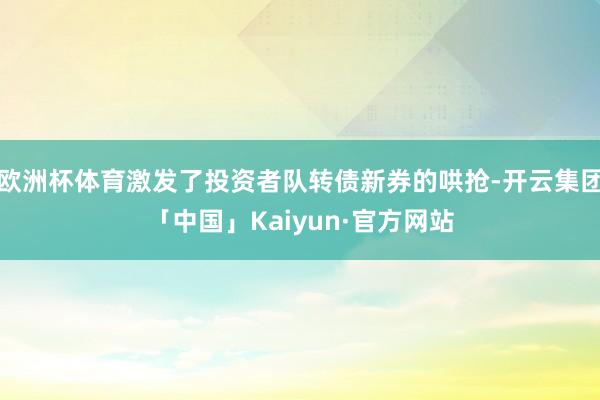 欧洲杯体育激发了投资者队转债新券的哄抢-开云集团「中国」Kaiyun·官方网站