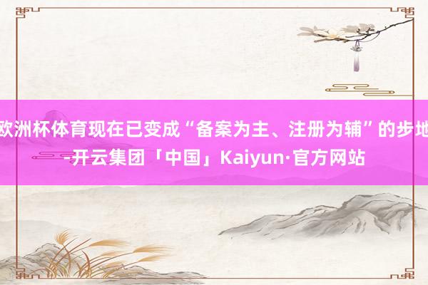 欧洲杯体育现在已变成“备案为主、注册为辅”的步地-开云集团「中国」Kaiyun·官方网站