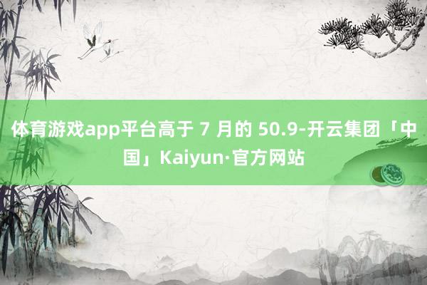 体育游戏app平台高于 7 月的 50.9-开云集团「中国」Kaiyun·官方网站