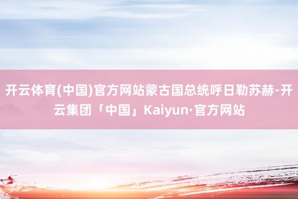 开云体育(中国)官方网站蒙古国总统呼日勒苏赫-开云集团「中国」Kaiyun·官方网站
