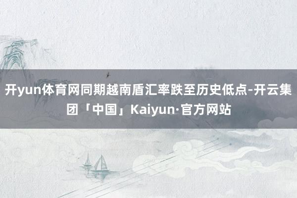 开yun体育网同期越南盾汇率跌至历史低点-开云集团「中国」Kaiyun·官方网站