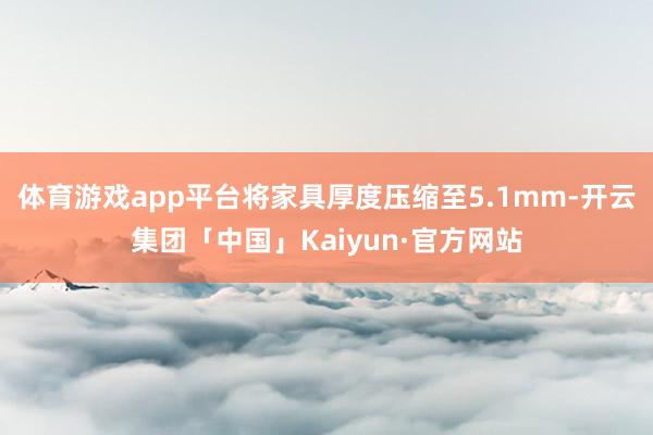 体育游戏app平台将家具厚度压缩至5.1mm-开云集团「中国」Kaiyun·官方网站