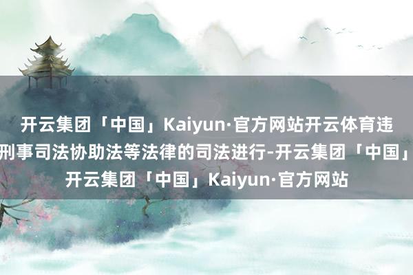 开云集团「中国」Kaiyun·官方网站开云体育违警移管则依据外洋刑事司法协助法等法律的司法进行-开云集团「中国」Kaiyun·官方网站