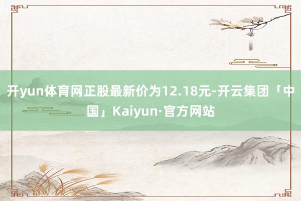 开yun体育网正股最新价为12.18元-开云集团「中国」Kaiyun·官方网站